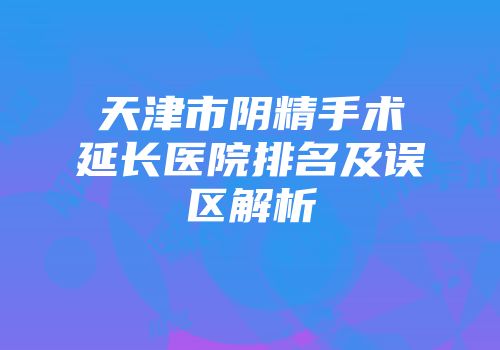 天津市阴精手术延长医院排名及误区解析