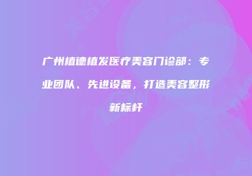 广州植德植发医疗美容门诊部：专业团队、先进设备，打造美容整形新标杆