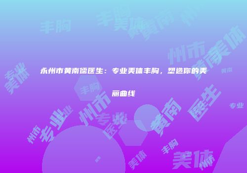 永州市黄南儒医生：专业美体丰胸，塑造你的美丽曲线