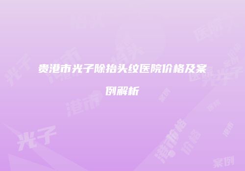 贵港市光子除抬头纹医院价格及案例解析