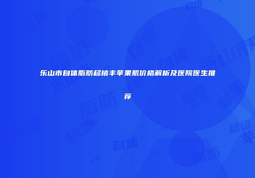 乐山市自体脂肪移植丰苹果肌价格解析及医院医生推荐