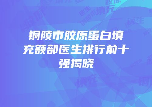 铜陵市胶原蛋白填充额部医生排行前十强揭晓