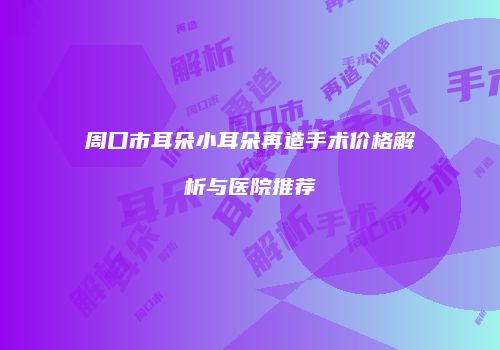 周口市耳朵小耳朵再造手术价格解析与医院推荐