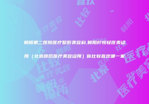 朝阳第二医院医疗整形美容科,朝阳柠悦轻医美诊所（北京颜后医疗美容诊所）你比较喜欢哪一家