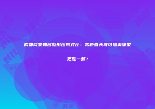 成都两家知名整形医院对比：高新春天与可思美哪家更胜一筹？
