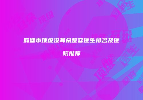 鹤壁市顶级没耳朵整容医生排名及医院推荐