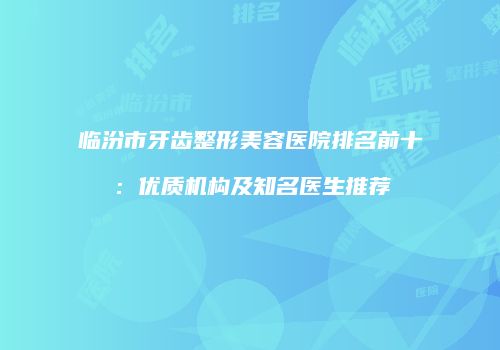 临汾市牙齿整形美容医院排名前十：优质机构及知名医生推荐