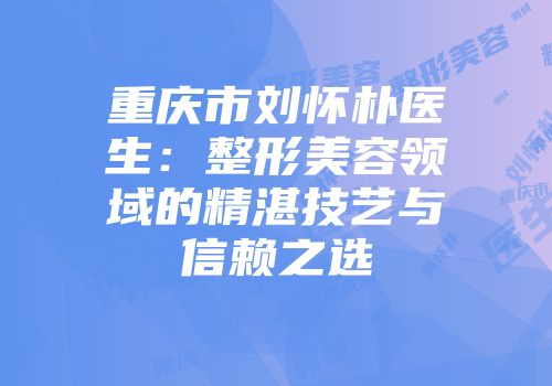 重庆市刘怀朴医生：整形美容领域的精湛技艺与信赖之选