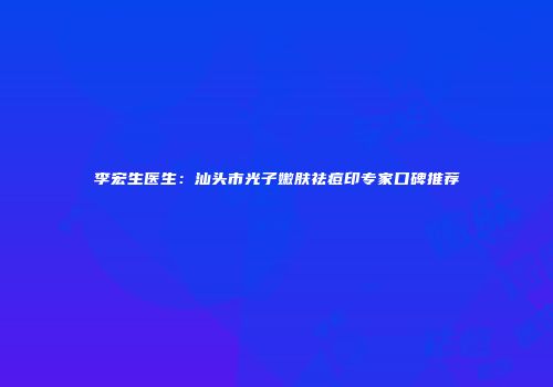 李宏生医生：汕头市光子嫩肤祛痘印专家口碑推荐