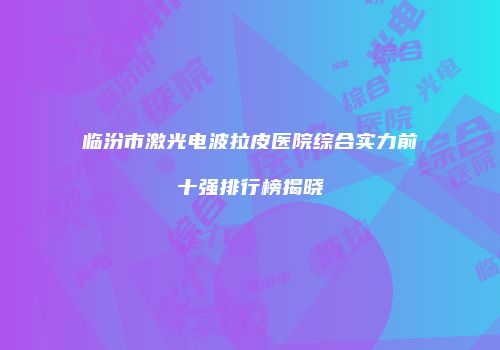 临汾市激光电波拉皮医院综合实力前十强排行榜揭晓