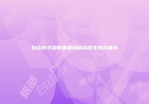 白山市牙齿侧面根部龋齿医生排名推荐