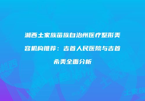 湘西土家族苗族自治州医疗整形美容机构推荐：吉首人民医院与吉首希美全面分析