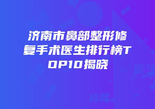 济南市鼻部整形修复手术医生排行榜TOP10揭晓