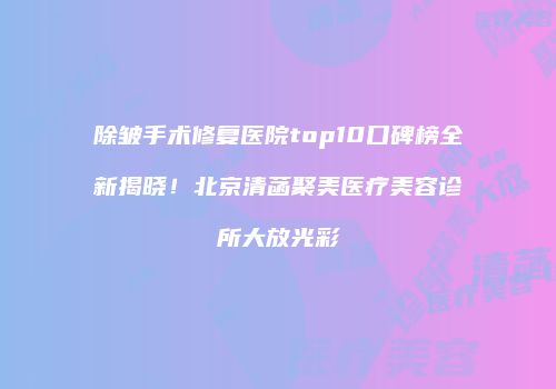 除皱手术修复医院top10口碑榜全新揭晓！北京清菡聚美医疗美容诊所大放光彩
