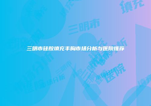 三明市硅胶填充丰胸市场分析与医院推荐