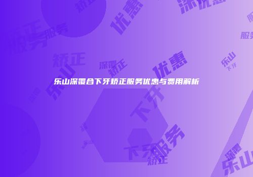 乐山深覆合下牙矫正服务优惠与费用解析