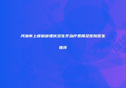 河池市上颌前部埋伏多生牙治疗费用及医院医生推荐