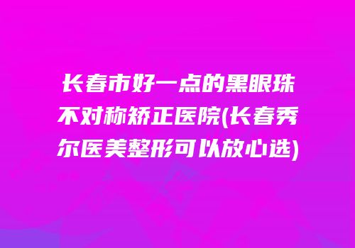 长春市好一点的黑眼珠不对称矫正医院(长春秀尔医美整形可以放心选)