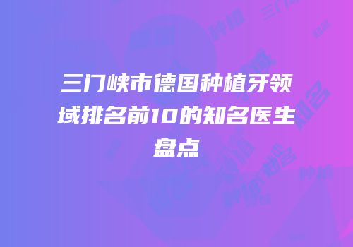 三门峡市德国种植牙领域排名前10的知名医生盘点