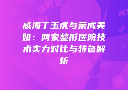 威海丁玉虎与荣成美妍：两家整形医院技术实力对比与特色解析