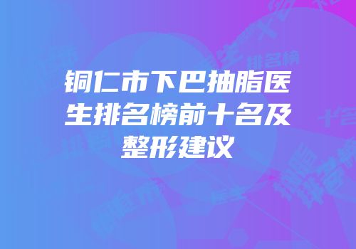 铜仁市下巴抽脂医生排名榜前十名及整形建议