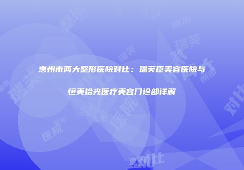 惠州市两大整形医院对比：瑞芙臣美容医院与恒美拾光医疗美容门诊部详解
