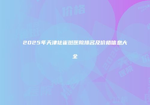 2025年天津祛雀斑医院排名及价格信息大全