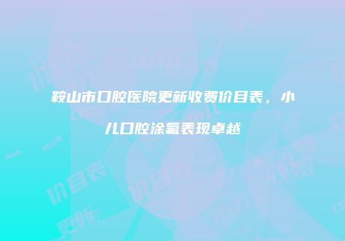 鞍山市口腔医院更新收费价目表，小儿口腔涂氟表现卓越