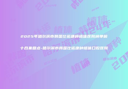 2025年哈尔滨市韩国仕诺康种植体医院榜单前十合集盘点-哈尔滨市韩国仕诺康种植体口腔医院