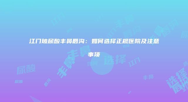 江门玻尿酸丰鼻唇沟：如何选择正规医院及注意事项