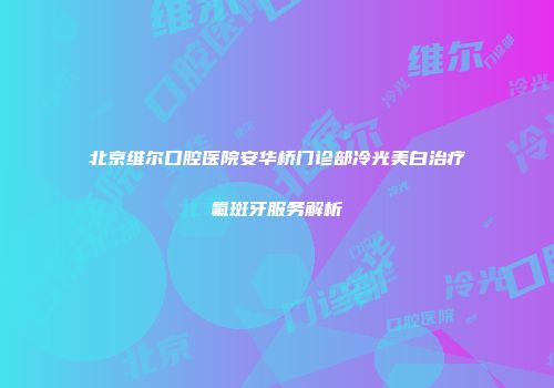 北京维尔口腔医院安华桥门诊部冷光美白治疗氟斑牙服务解析