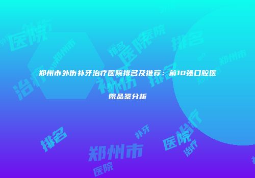 郑州市外伤补牙治疗医院排名及推荐：前10强口腔医院品鉴分析