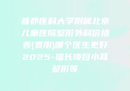 首都医科大学附属北京儿童医院整形外科价格表(费用)哪个医生更好2025-擅长项目小耳整形等