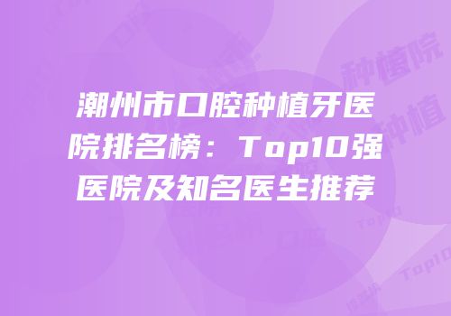 潮州市口腔种植牙医院排名榜：Top10强医院及知名医生推荐