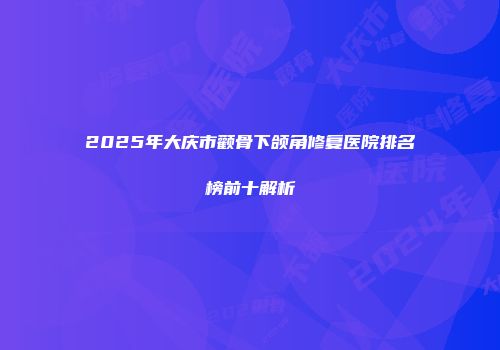 2025年大庆市颧骨下颌角修复医院排名榜前十解析