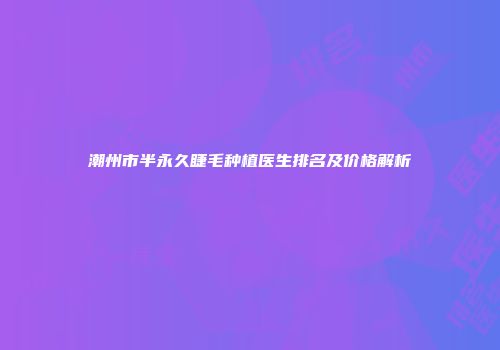潮州市半永久睫毛种植医生排名及价格解析