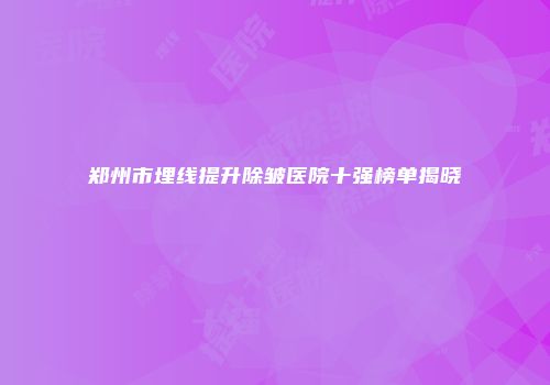 郑州市埋线提升除皱医院十强榜单揭晓