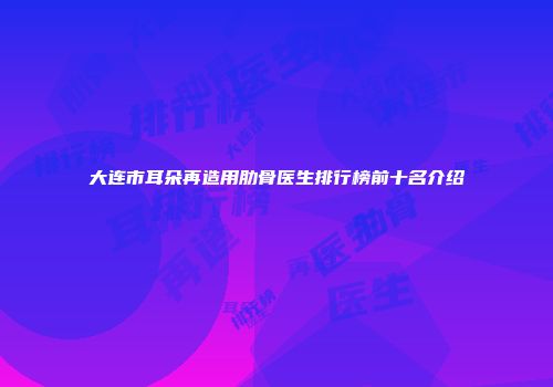 大连市耳朵再造用肋骨医生排行榜前十名介绍