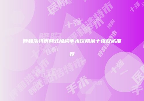 呼和浩特市韩式隆胸手术医院前十强权威推荐