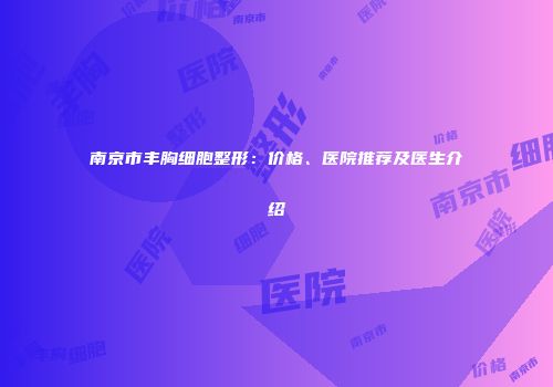 南京市丰胸细胞整形：价格、医院推荐及医生介绍