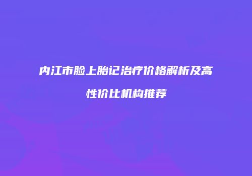 内江市脸上胎记治疗价格解析及高性价比机构推荐