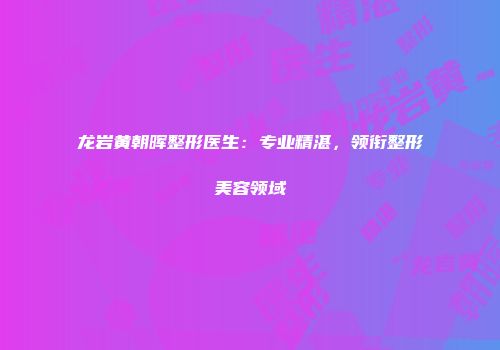 龙岩黄朝晖整形医生：专业精湛，领衔整形美容领域