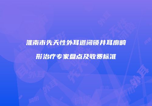 淮南市先天性外耳道闭锁并耳廓畸形治疗专家盘点及收费标准