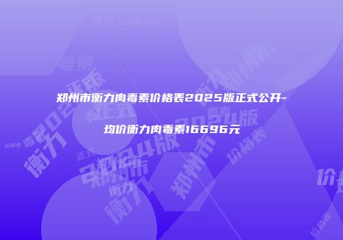郑州市衡力肉毒素价格表2025版正式公开-均价衡力肉毒素16696元