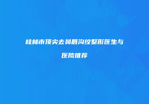 桂林市顶尖去鼻唇沟纹整形医生与医院推荐