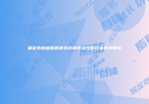 保定市自体脂肪隆乳价格表及性价比高医院推荐