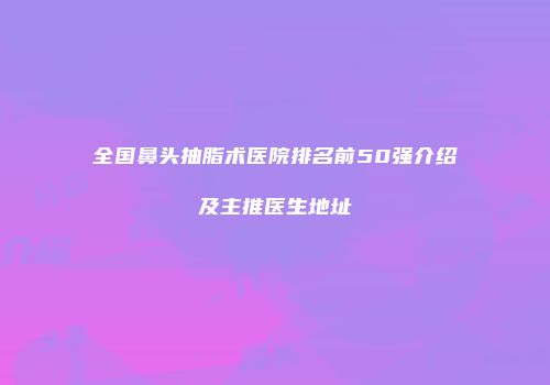 全国鼻头抽脂术医院排名前50强介绍及主推医生地址