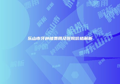 乐山市牙种植费用及医院价格解析