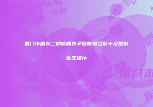 厦门市唇裂二期修复鼻子医院排名前十及整形医生推荐