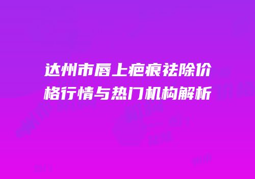 达州市唇上疤痕祛除价格行情与热门机构解析
